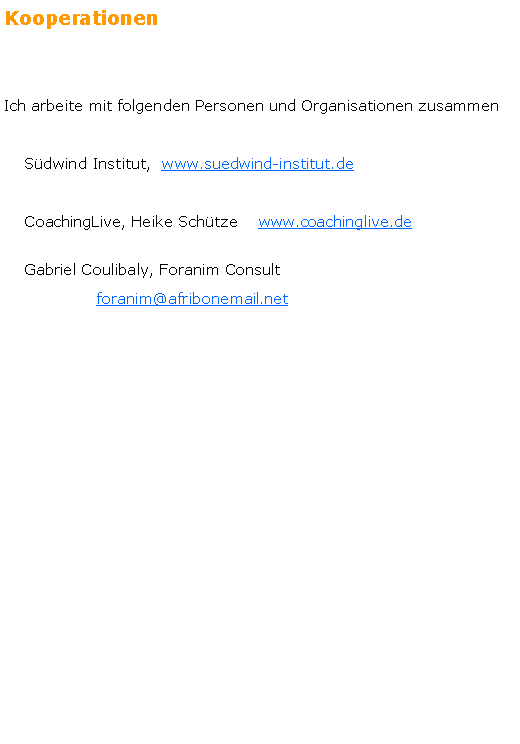 Textfeld: Kooperationen
Ich arbeite mit folgenden Personen und Organisationen zusammen    S�dwind Institut,  www.suedwind-institut.de     CoachingLive, Heike Sch�tze    www.coachinglive.de    Gabriel Coulibaly, Foranim Consult                  foranim@afribonemail.net 